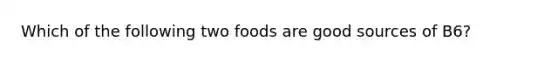 Which of the following two foods are good sources of B6?