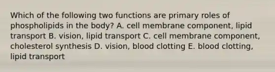 Which of the following two functions are primary roles of phospholipids in the body? A. cell membrane component, lipid transport B. vision, lipid transport C. cell membrane component, cholesterol synthesis D. vision, blood clotting E. blood clotting, lipid transport