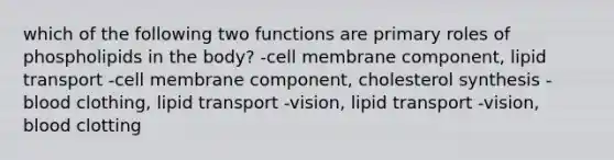 which of the following two functions are primary roles of phospholipids in the body? -cell membrane component, lipid transport -cell membrane component, cholesterol synthesis -blood clothing, lipid transport -vision, lipid transport -vision, blood clotting