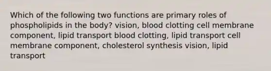 Which of the following two functions are primary roles of phospholipids in the body? vision, blood clotting cell membrane component, lipid transport blood clotting, lipid transport cell membrane component, cholesterol synthesis vision, lipid transport