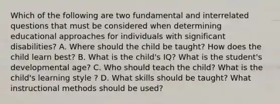 Which of the following are two fundamental and interrelated questions that must be considered when determining educational approaches for individuals with significant disabilities? A. Where should the child be taught? How does the child learn best? B. What is the child's IQ? What is the student's developmental age? C. Who should teach the child? What is the child's learning style ? D. What skills should be taught? What instructional methods should be used?