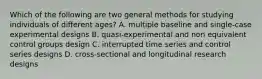 Which of the following are two general methods for studying individuals of different ages? A. multiple baseline and single-case experimental designs B. quasi-experimental and non equivalent control groups design C. interrupted time series and control series designs D. cross-sectional and longitudinal research designs