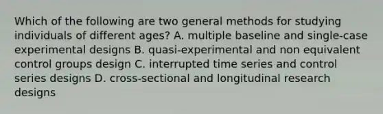 Which of the following are two general methods for studying individuals of different ages? A. multiple baseline and single-case experimental designs B. quasi-experimental and non equivalent control groups design C. interrupted time series and control series designs D. cross-sectional and longitudinal research designs