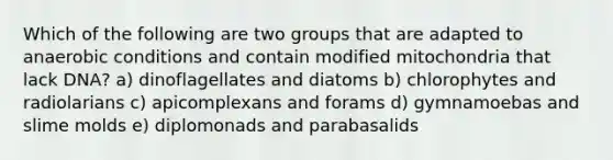 Which of the following are two groups that are adapted to anaerobic conditions and contain modified mitochondria that lack DNA? a) dinoflagellates and diatoms b) chlorophytes and radiolarians c) apicomplexans and forams d) gymnamoebas and <a href='https://www.questionai.com/knowledge/kHvmUbfxIK-slime-molds' class='anchor-knowledge'>slime molds</a> e) diplomonads and parabasalids