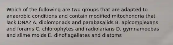 Which of the following are two groups that are adapted to anaerobic conditions and contain modified mitochondria that lack DNA? A. diplomonads and parabasalids B. apicomplexans and forams C. chlorophytes and radiolarians D. gymnamoebas and slime molds E. dinoflagellates and diatoms