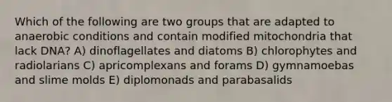 Which of the following are two groups that are adapted to anaerobic conditions and contain modified mitochondria that lack DNA? A) dinoflagellates and diatoms B) chlorophytes and radiolarians C) apricomplexans and forams D) gymnamoebas and slime molds E) diplomonads and parabasalids