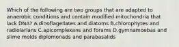 Which of the following are two groups that are adapted to anaerobic conditions and contain modified mitochondria that lack DNA? A.dinoflagellates and diatoms B.chlorophytes and radiolarians C.apicomplexans and forams D.gymnamoebas and slime molds diplomonads and parabasalids