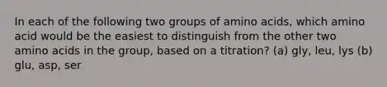 In each of the following two groups of amino acids, which amino acid would be the easiest to distinguish from the other two amino acids in the group, based on a titration? (a) gly, leu, lys (b) glu, asp, ser