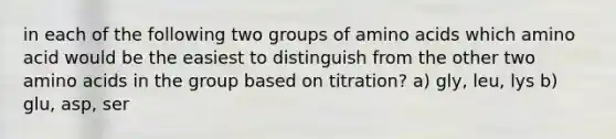 in each of the following two groups of amino acids which amino acid would be the easiest to distinguish from the other two amino acids in the group based on titration? a) gly, leu, lys b) glu, asp, ser