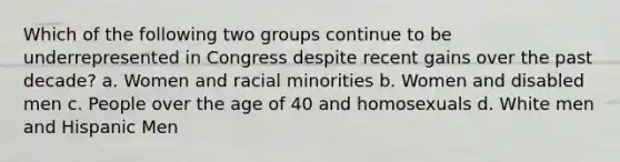 Which of the following two groups continue to be underrepresented in Congress despite recent gains over the past decade? a. Women and racial minorities b. Women and disabled men c. People over the age of 40 and homosexuals d. White men and Hispanic Men