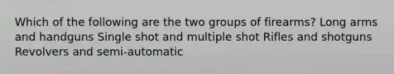 Which of the following are the two groups of firearms? Long arms and handguns Single shot and multiple shot Rifles and shotguns Revolvers and semi-automatic