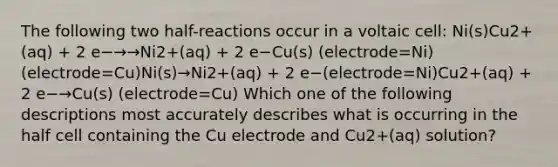 The following two half-reactions occur in a voltaic cell: Ni(s)Cu2+(aq) + 2 e−→→Ni2+(aq) + 2 e−Cu(s) (electrode=Ni)(electrode=Cu)Ni(s)→Ni2+(aq) + 2 e−(electrode=Ni)Cu2+(aq) + 2 e−→Cu(s) (electrode=Cu) Which one of the following descriptions most accurately describes what is occurring in the half cell containing the Cu electrode and Cu2+(aq) solution?