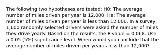 The following two hypotheses are tested: H0: The average number of miles driven per year is 12,000. Ha: The average number of miles driven per year is less than 12,000. In a survey, 1,600 randomly selected drivers were asked the number of miles they drive yearly. Based on the results, the P-value = 0.068. Use a 0.05 (5%) significance level. When would you conclude that the average number of miles driven per year is less than 12,000?