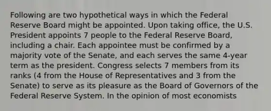 Following are two hypothetical ways in which the Federal Reserve Board might be appointed. Upon taking office, the U.S. President appoints 7 people to the Federal Reserve Board, including a chair. Each appointee must be confirmed by a majority vote of the Senate, and each serves the same 4-year term as the president. Congress selects 7 members from its ranks (4 from the House of Representatives and 3 from the Senate) to serve as its pleasure as the Board of Governors of the Federal Reserve System. In the opinion of most economists