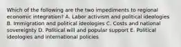 Which of the following are the two impediments to regional economic integration? A. Labor activism and political ideologies B. Immigration and political ideologies C. Costs and national sovereignty D. Political will and popular support E. Political ideologies and international policies