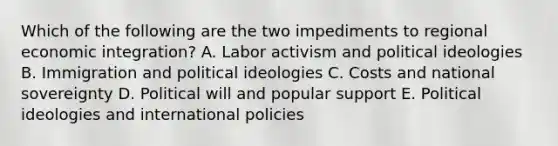 Which of the following are the two impediments to regional economic integration? A. Labor activism and political ideologies B. Immigration and political ideologies C. Costs and national sovereignty D. Political will and popular support E. Political ideologies and international policies