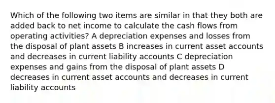 Which of the following two items are similar in that they both are added back to net income to calculate the cash flows from operating activities? A depreciation expenses and losses from the disposal of plant assets B increases in current asset accounts and decreases in current liability accounts C depreciation expenses and gains from the disposal of plant assets D decreases in current asset accounts and decreases in current liability accounts