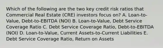 Which of the following are the two key credit risk ratios that Commercial Real Estate (CRE) investors focus on? A. Loan-to-Value, Debt-to-EBITDA (NOI) B. Loan-to-Value, Debt Service Coverage Ratio C. Debt Service Coverage Ratio, Debt-to-EBITDA (NOI) D. Loan-to-Value, Current Assets-to-Current Liabilities E. Debt Service Coverage Ratio, Return on Assets