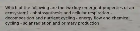 Which of the following are the two key emergent properties of an ecosystem? - photosynthesis and <a href='https://www.questionai.com/knowledge/k1IqNYBAJw-cellular-respiration' class='anchor-knowledge'>cellular respiration</a> - decomposition and nutrient cycling - <a href='https://www.questionai.com/knowledge/kwLSHuYdqg-energy-flow' class='anchor-knowledge'>energy flow</a> and chemical cycling - <a href='https://www.questionai.com/knowledge/kr1ksgm4Kk-solar-radiation' class='anchor-knowledge'>solar radiation</a> and primary production