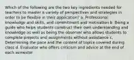 Which of the following are the two key ingredients needed for teachers to master a variety of perspectives and strategies in order to be flexible in their application? a. Professional knowledge and skills, and commitment and motivation b. Being a guide who helps students construct their own understanding and knowledge as well as being the observer who allows students to complete projects and assignments without assistance c. Determining the pace and the content of topics covered during class d. Evaluator who offers criticism and advice at the end of each semester