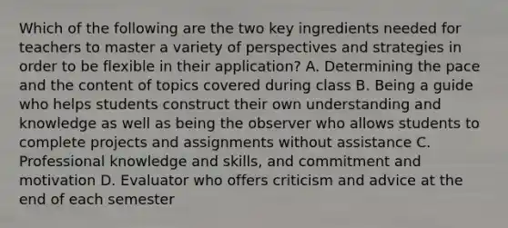 Which of the following are the two key ingredients needed for teachers to master a variety of perspectives and strategies in order to be flexible in their application? A. Determining the pace and the content of topics covered during class B. Being a guide who helps students construct their own understanding and knowledge as well as being the observer who allows students to complete projects and assignments without assistance C. Professional knowledge and skills, and commitment and motivation D. Evaluator who offers criticism and advice at the end of each semester