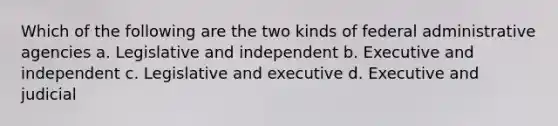 Which of the following are the two kinds of federal administrative agencies a. Legislative and independent b. Executive and independent c. Legislative and executive d. Executive and judicial