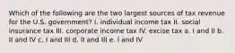 Which of the following are the two largest sources of tax revenue for the U.S. government? I. individual income tax II. social insurance tax III. corporate income tax IV. excise tax a. I and II b. II and IV c. I and III d. II and III e. I and IV