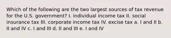 Which of the following are the two largest sources of tax revenue for the U.S. government? I. individual income tax II. social insurance tax III. corporate income tax IV. excise tax a. I and II b. II and IV c. I and III d. II and III e. I and IV