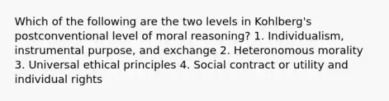 Which of the following are the two levels in Kohlberg's postconventional level of moral reasoning? 1. Individualism, instrumental purpose, and exchange 2. Heteronomous morality 3. Universal ethical principles 4. Social contract or utility and individual rights