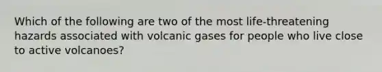 Which of the following are two of the most life-threatening hazards associated with volcanic gases for people who live close to active volcanoes?