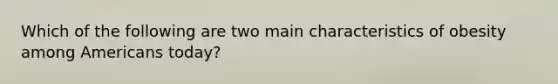 Which of the following are two main characteristics of obesity among Americans today?