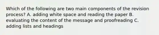 Which of the following are two main components of the revision process? A. adding white space and reading the paper B. evaluating the content of the message and proofreading C. adding lists and headings