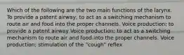 Which of the following are the two main functions of the larynx. To provide a patent airway; to act as a switching mechanism to route air and food into the proper channels. Voice production; to provide a patent airway Voice production; to act as a switching mechanism to route air and food into the proper channels. Voice production; stimulation of the "cough" reflex