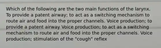 Which of the following are the two main functions of the larynx. To provide a patent airway; to act as a switching mechanism to route air and food into the proper channels. Voice production; to provide a patent airway Voice production; to act as a switching mechanism to route air and food into the proper channels. Voice production; stimulation of the "cough" reflex