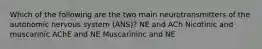 Which of the following are the two main neurotransmitters of the autonomic nervous system (ANS)? NE and ACh Nicotinic and muscarinic AChE and NE Muscarininc and NE