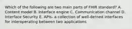 Which of the following are two main parts of FHIR standard? A. Content model B. Interface engine C. Communication channel D. Interface Security E. APIs- a collection of well-de!ned interfaces for interoperating between two applications