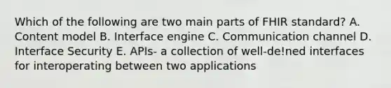 Which of the following are two main parts of FHIR standard? A. Content model B. Interface engine C. Communication channel D. Interface Security E. APIs- a collection of well-de!ned interfaces for interoperating between two applications