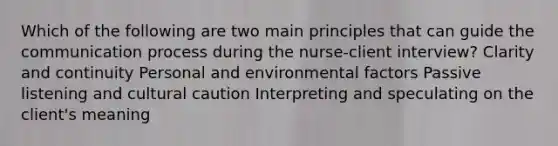 Which of the following are two main principles that can guide <a href='https://www.questionai.com/knowledge/kTysIo37id-the-communication-process' class='anchor-knowledge'>the communication process</a> during the nurse-client interview? Clarity and continuity Personal and environmental factors Passive listening and cultural caution Interpreting and speculating on the client's meaning