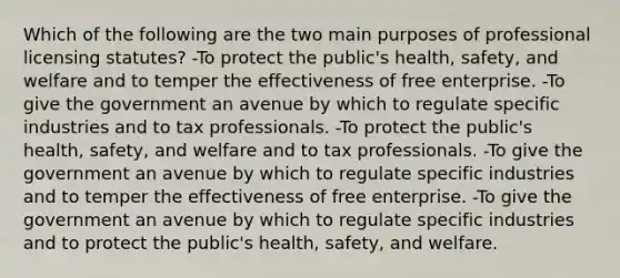 Which of the following are the two main purposes of professional licensing statutes? -To protect the public's health, safety, and welfare and to temper the effectiveness of free enterprise. -To give the government an avenue by which to regulate specific industries and to tax professionals. -To protect the public's health, safety, and welfare and to tax professionals. -To give the government an avenue by which to regulate specific industries and to temper the effectiveness of free enterprise. -To give the government an avenue by which to regulate specific industries and to protect the public's health, safety, and welfare.