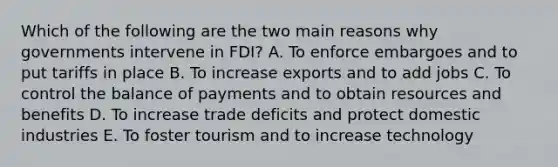 Which of the following are the two main reasons why governments intervene in​ FDI? A. To enforce embargoes and to put tariffs in place B. To increase exports and to add jobs C. To control the balance of payments and to obtain resources and benefits D. To increase trade deficits and protect domestic industries E. To foster tourism and to increase technology