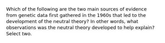 Which of the following are the two main sources of evidence from genetic data first gathered in the 1960s that led to the development of the neutral theory? In other words, what observations was the neutral theory developed to help explain? Select two.