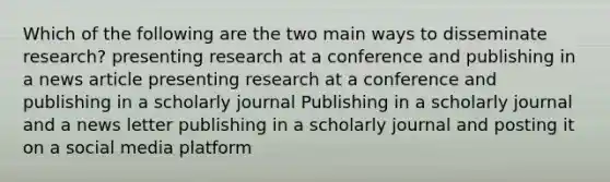 Which of the following are the two main ways to disseminate research? presenting research at a conference and publishing in a news article presenting research at a conference and publishing in a scholarly journal Publishing in a scholarly journal and a news letter publishing in a scholarly journal and posting it on a social media platform