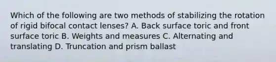 Which of the following are two methods of stabilizing the rotation of rigid bifocal contact lenses? A. Back surface toric and front surface toric B. Weights and measures C. Alternating and translating D. Truncation and prism ballast