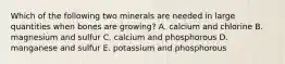 Which of the following two minerals are needed in large quantities when bones are growing? A. calcium and chlorine B. magnesium and sulfur C. calcium and phosphorous D. manganese and sulfur E. potassium and phosphorous