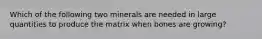 Which of the following two minerals are needed in large quantities to produce the matrix when bones are growing?