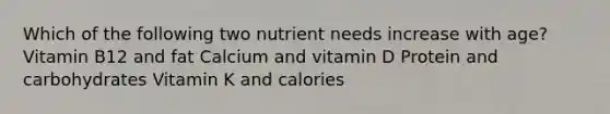 Which of the following two nutrient needs increase with age? Vitamin B12 and fat Calcium and vitamin D Protein and carbohydrates Vitamin K and calories