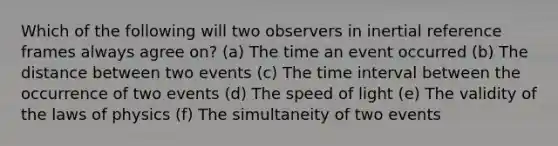 Which of the following will two observers in inertial reference frames always agree on? (a) The time an event occurred (b) The distance between two events (c) The time interval between the occurrence of two events (d) The speed of light (e) The validity of the laws of physics (f) The simultaneity of two events