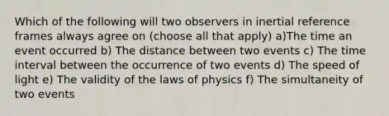 Which of the following will two observers in inertial reference frames always agree on (choose all that apply) a)The time an event occurred b) The distance between two events c) The <a href='https://www.questionai.com/knowledge/kistlM8mUs-time-interval' class='anchor-knowledge'>time interval</a> between the occurrence of two events d) The speed of light e) The validity of the laws of physics f) The simultaneity of two events