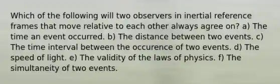 Which of the following will two observers in inertial reference frames that move relative to each other always agree on? a) The time an event occurred. b) The distance between two events. c) The time interval between the occurence of two events. d) The speed of light. e) The validity of the laws of physics. f) The simultaneity of two events.