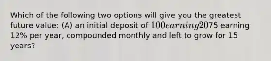 Which of the following two options will give you the greatest future value: (A) an initial deposit of 100 earning 20% per year, compounded annually and left to grow for 10 years, or (B) an initial deposit of75 earning 12% per year, compounded monthly and left to grow for 15 years?